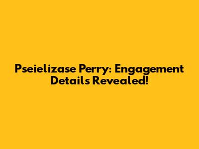 Pseielizase Perry: Engagement Details Revealed!