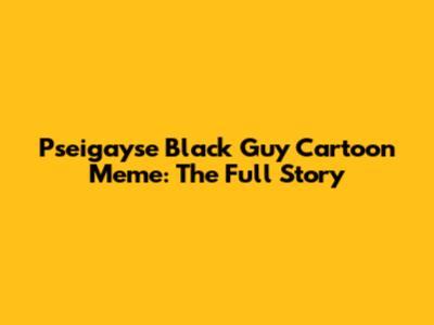 Pseigayse Black Guy Cartoon Meme: The Full Story
