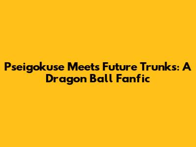 Pseigokuse Meets Future Trunks: A Dragon Ball Fanfic