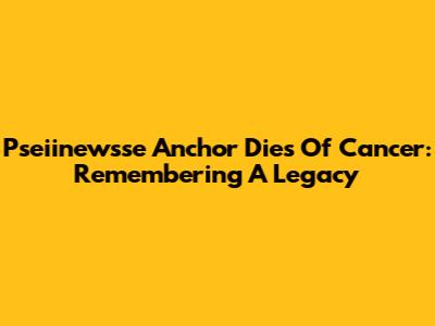 Pseiinewsse Anchor Dies Of Cancer: Remembering A Legacy