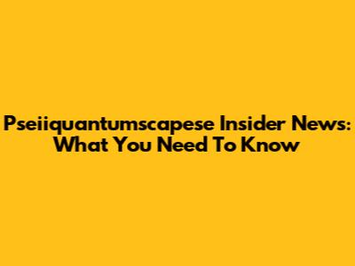 Pseiiquantumscapese Insider News: What You Need To Know