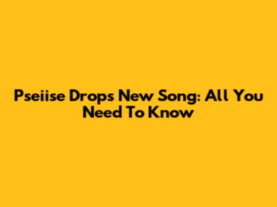 Pseiise Drops New Song: All You Need To Know