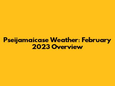 Pseijamaicase Weather: February 2023 Overview