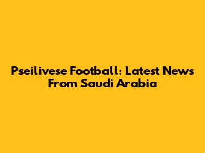 Pseilivese Football: Latest News From Saudi Arabia