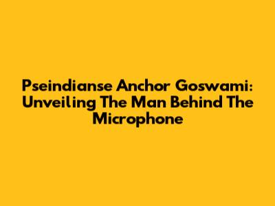 Pseindianse Anchor Goswami: Unveiling The Man Behind The Microphone
