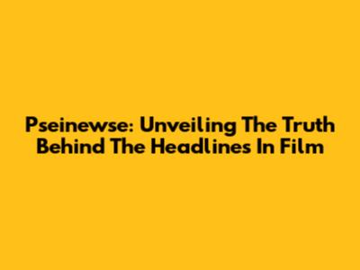 Pseinewse: Unveiling The Truth Behind The Headlines In Film