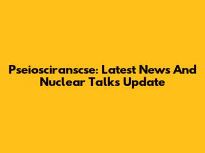Pseiosciranscse: Latest News And Nuclear Talks Update
