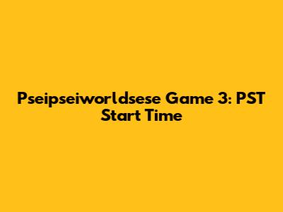 Pseipseiworldsese Game 3: PST Start Time