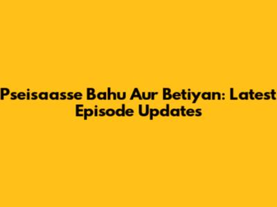 Pseisaasse Bahu Aur Betiyan: Latest Episode Updates