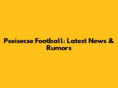Pseisecse Football: Latest News & Rumors