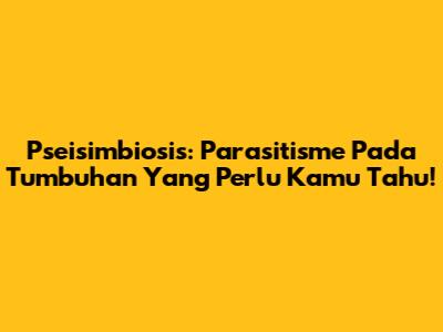 Pseisimbiosis: Parasitisme Pada Tumbuhan Yang Perlu Kamu Tahu!
