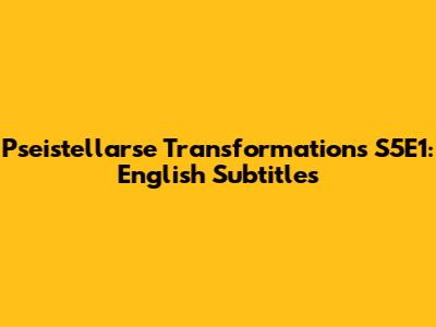 Pseistellarse Transformations S5E1: English Subtitles