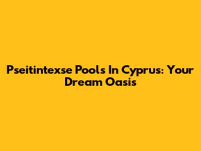 Pseitintexse Pools In Cyprus: Your Dream Oasis