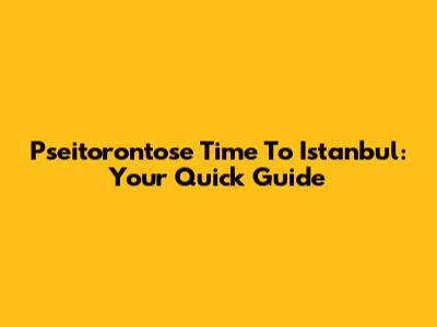 Pseitorontose Time To Istanbul: Your Quick Guide