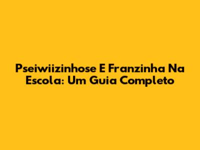 Pseiwiizinhose E Franzinha Na Escola: Um Guia Completo
