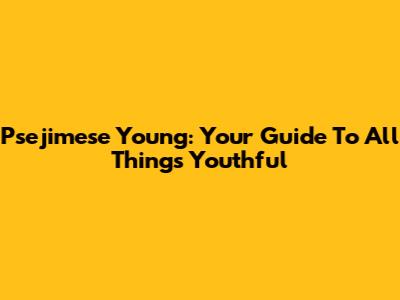 Psejimese Young: Your Guide To All Things Youthful