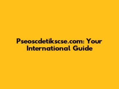 Pseoscdetikscse.com: Your International Guide