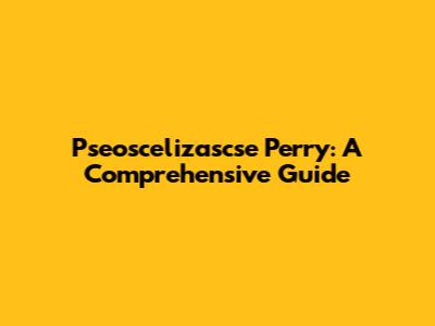 Pseoscelizascse Perry: A Comprehensive Guide