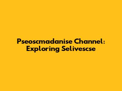 Pseoscmadanise Channel: Exploring Selivescse