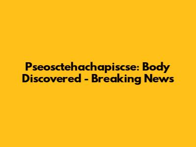 Pseosctehachapiscse: Body Discovered - Breaking News