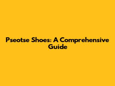 Pseotse Shoes: A Comprehensive Guide