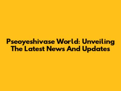 Pseoyeshivase World: Unveiling The Latest News And Updates