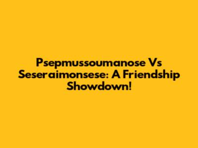 Psepmussoumanose Vs Seseraimonsese: A Friendship Showdown!