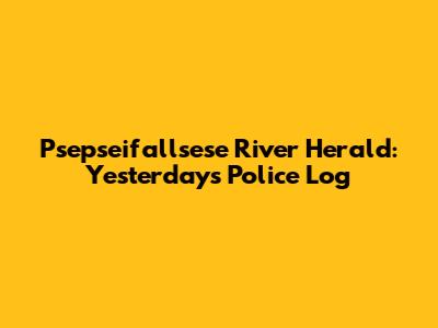 Psepseifallsese River Herald: Yesterday's Police Log