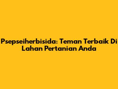 Psepseiherbisida: Teman Terbaik Di Lahan Pertanian Anda