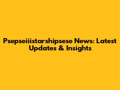 Psepseiiistarshipsese News: Latest Updates & Insights