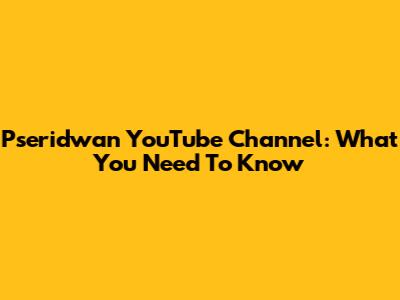 Pseridwan YouTube Channel: What You Need To Know
