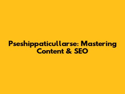 Pseshippaticullarse: Mastering Content & SEO