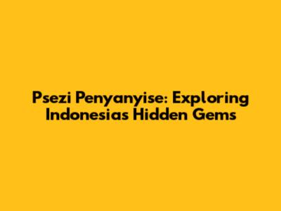 Psezi Penyanyise: Exploring Indonesia's Hidden Gems