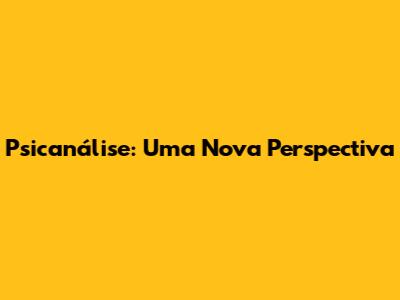 Psicanálise: Uma Nova Perspectiva