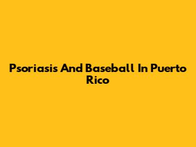 Psoriasis And Baseball In Puerto Rico