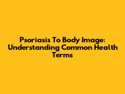 Psoriasis To Body Image: Understanding Common Health Terms