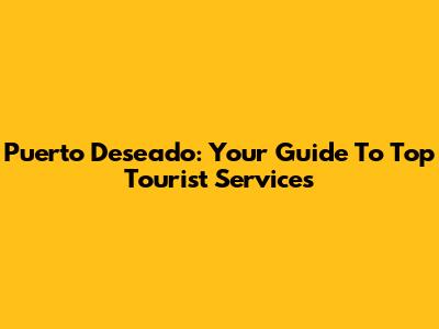 Puerto Deseado: Your Guide To Top Tourist Services