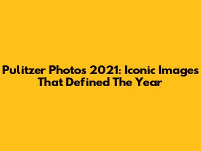 Pulitzer Photos 2021: Iconic Images That Defined The Year