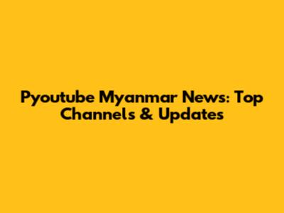 Pyoutube Myanmar News: Top Channels & Updates