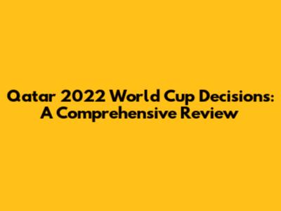 Qatar 2022 World Cup Decisions: A Comprehensive Review