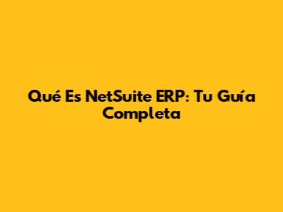 Qué Es NetSuite ERP: Tu Guía Completa
