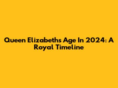 Queen Elizabeth's Age In 2024: A Royal Timeline