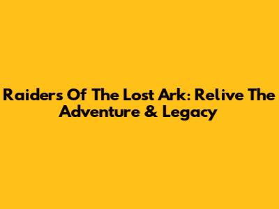 Raiders Of The Lost Ark: Relive The Adventure & Legacy
