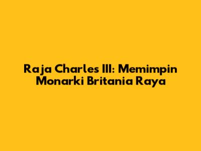 Raja Charles III: Memimpin Monarki Britania Raya