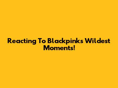 Reacting To Blackpink's Wildest Moments!