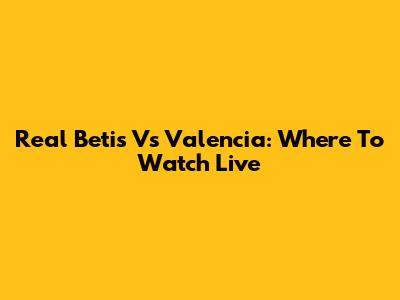 Real Betis Vs Valencia: Where To Watch Live