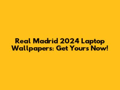Real Madrid 2024 Laptop Wallpapers: Get Yours Now!