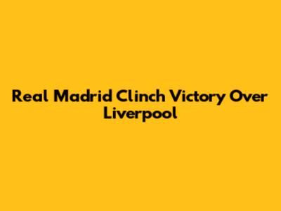 Real Madrid Clinch Victory Over Liverpool