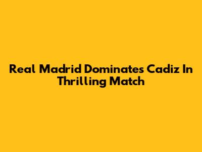 Real Madrid Dominates Cadiz In Thrilling Match
