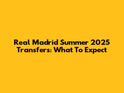 Real Madrid Summer 2025 Transfers: What To Expect